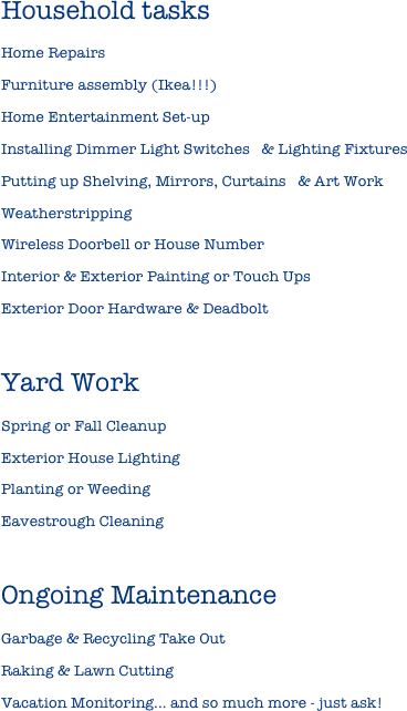 Household tasks
Home Repairs Furniture assembly (Ikea!!!)
Home Entertainment Set-up
Installing Dimmer Light Switches   & Lighting FixturesPutting up Shelving, Mirrors, Curtains   & Art WorkWeatherstrippingWireless Doorbell or House NumberInterior & Exterior Painting or Touch UpsExterior Door Hardware & Deadbolt

Yard WorkSpring or Fall CleanupExterior House LightingPlanting or WeedingEavestrough CleaningOngoing MaintenanceGarbage & Recycling Take OutRaking & Lawn CuttingVacation Monitoring... and so much more - just ask! 

