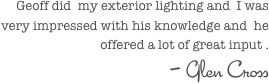 Geoff did  my exterior lighting and  I was very impressed with his knowledge and  he offered a lot of great input .
- Glen Cross 