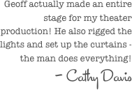  Geoff actually made an entire stage for my theater production! He also rigged the lights and set up the curtains - the man does everything!
- Cathy Davis
