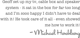 Geoff set up my tv, cable box and speaker system - it sat in the box for far too long and I’m sooo happy I didn’t have to deal with it! He took care of it all - even showed me how to work it!
- Michael Hershberg